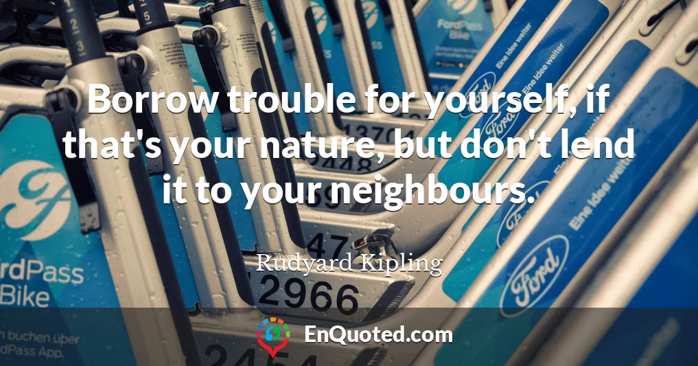 Borrow trouble for yourself, if that's your nature, but don't lend it to your neighbours.