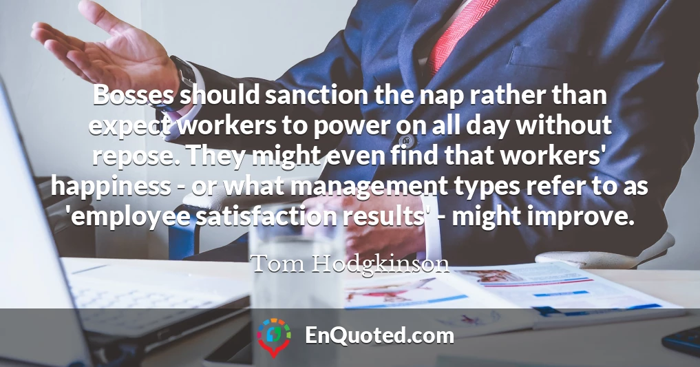Bosses should sanction the nap rather than expect workers to power on all day without repose. They might even find that workers' happiness - or what management types refer to as 'employee satisfaction results' - might improve.