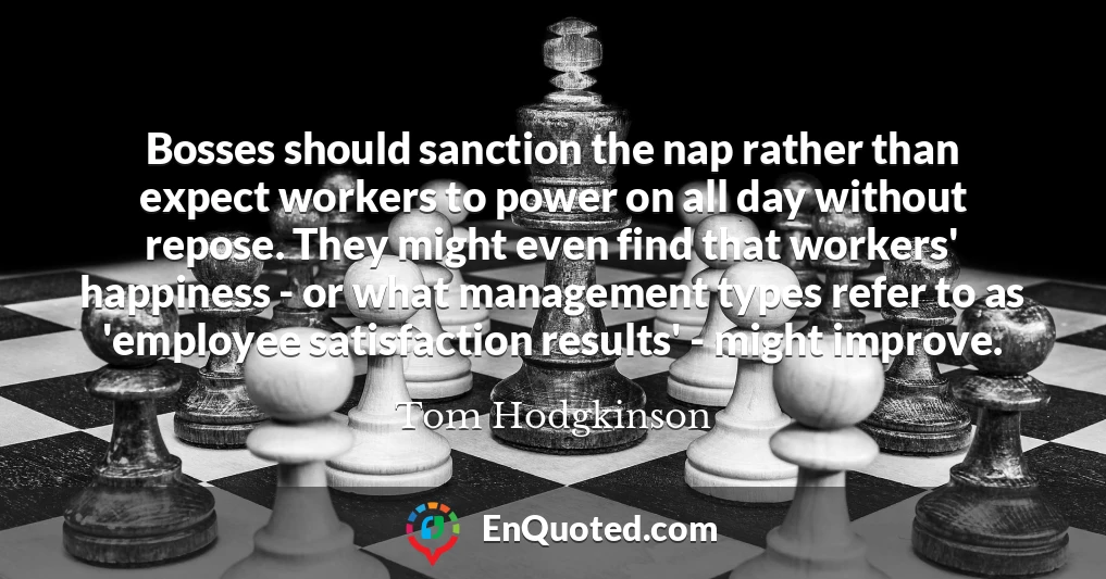 Bosses should sanction the nap rather than expect workers to power on all day without repose. They might even find that workers' happiness - or what management types refer to as 'employee satisfaction results' - might improve.