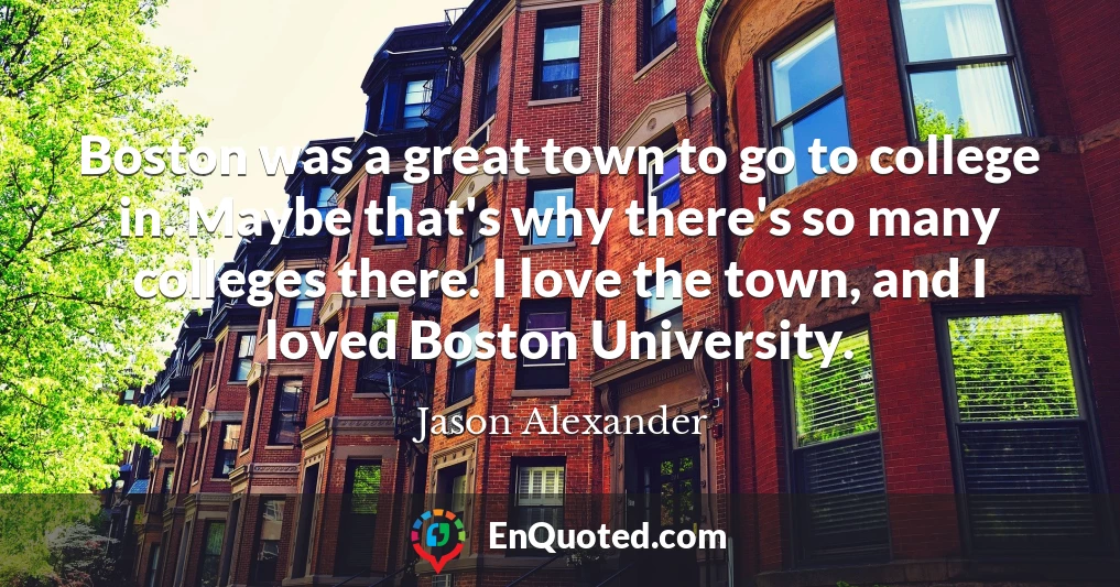 Boston was a great town to go to college in. Maybe that's why there's so many colleges there. I love the town, and I loved Boston University.