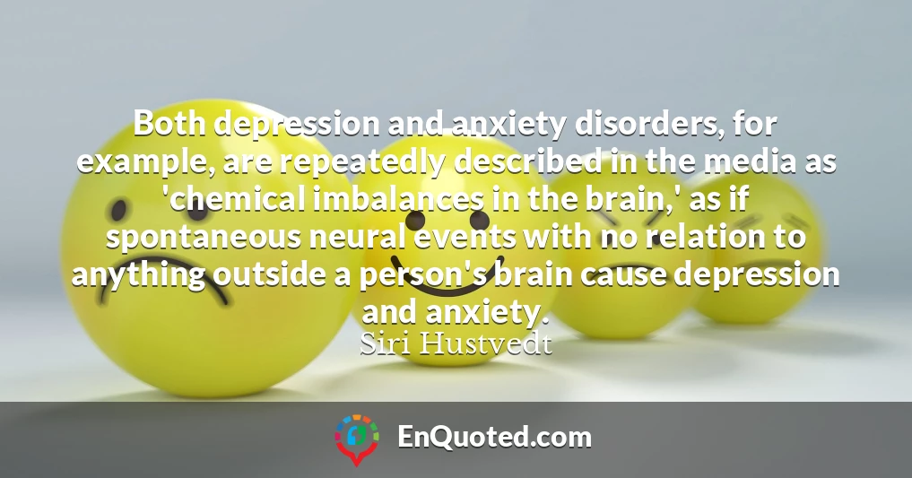 Both depression and anxiety disorders, for example, are repeatedly described in the media as 'chemical imbalances in the brain,' as if spontaneous neural events with no relation to anything outside a person's brain cause depression and anxiety.