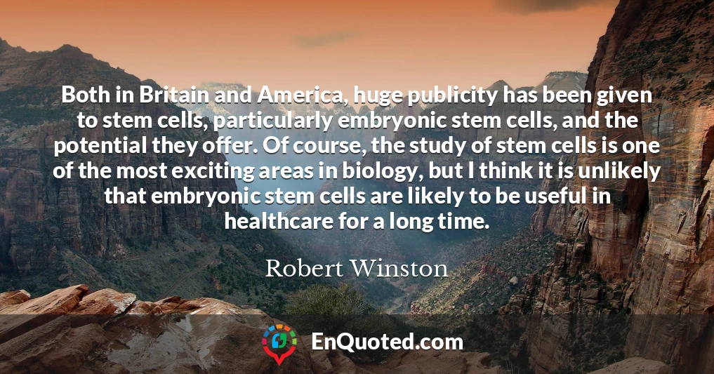 Both in Britain and America, huge publicity has been given to stem cells, particularly embryonic stem cells, and the potential they offer. Of course, the study of stem cells is one of the most exciting areas in biology, but I think it is unlikely that embryonic stem cells are likely to be useful in healthcare for a long time.