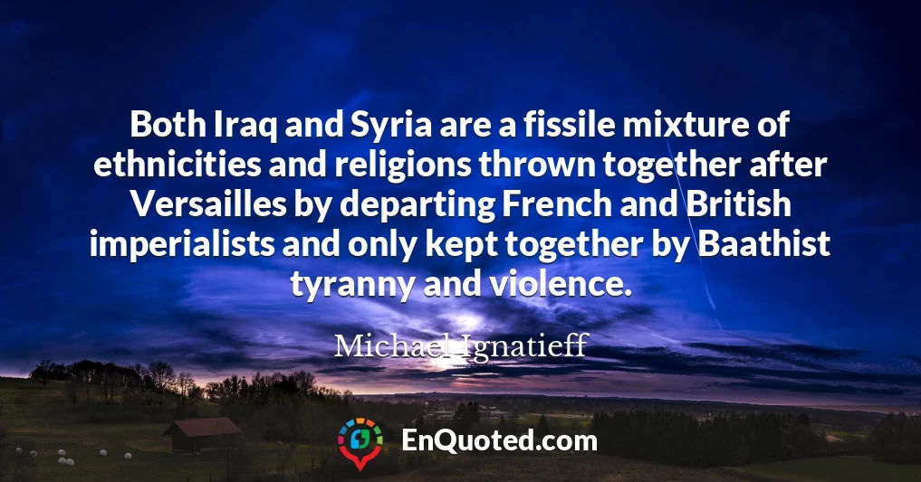 Both Iraq and Syria are a fissile mixture of ethnicities and religions thrown together after Versailles by departing French and British imperialists and only kept together by Baathist tyranny and violence.