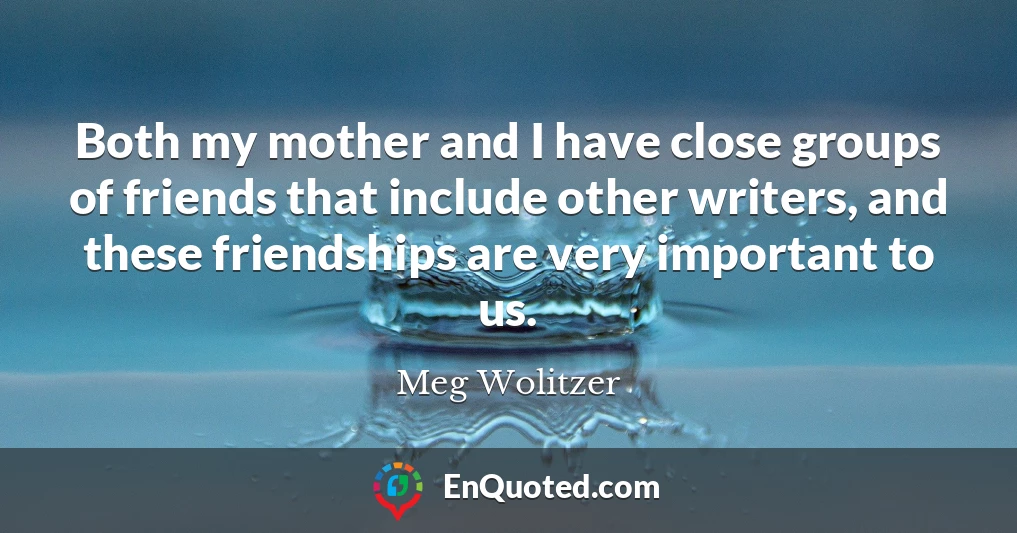 Both my mother and I have close groups of friends that include other writers, and these friendships are very important to us.