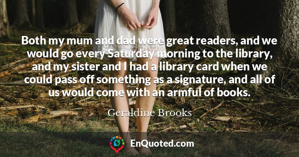 Both my mum and dad were great readers, and we would go every Saturday morning to the library, and my sister and I had a library card when we could pass off something as a signature, and all of us would come with an armful of books.