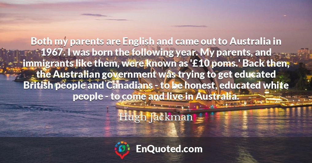 Both my parents are English and came out to Australia in 1967. I was born the following year. My parents, and immigrants like them, were known as '£10 poms.' Back then, the Australian government was trying to get educated British people and Canadians - to be honest, educated white people - to come and live in Australia.