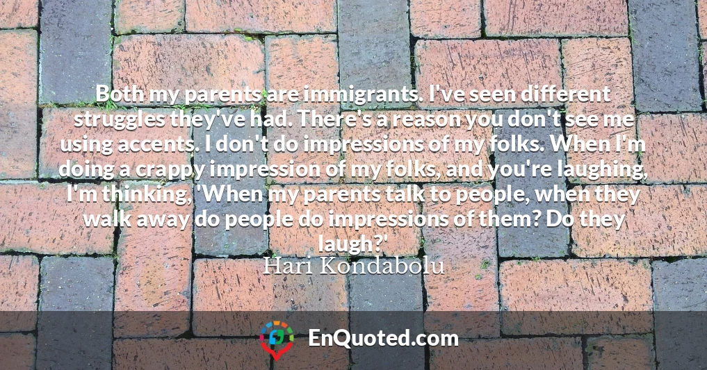 Both my parents are immigrants. I've seen different struggles they've had. There's a reason you don't see me using accents. I don't do impressions of my folks. When I'm doing a crappy impression of my folks, and you're laughing, I'm thinking, 'When my parents talk to people, when they walk away do people do impressions of them? Do they laugh?'