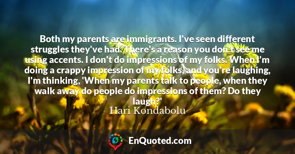 Both my parents are immigrants. I've seen different struggles they've had. There's a reason you don't see me using accents. I don't do impressions of my folks. When I'm doing a crappy impression of my folks, and you're laughing, I'm thinking, 'When my parents talk to people, when they walk away do people do impressions of them? Do they laugh?'