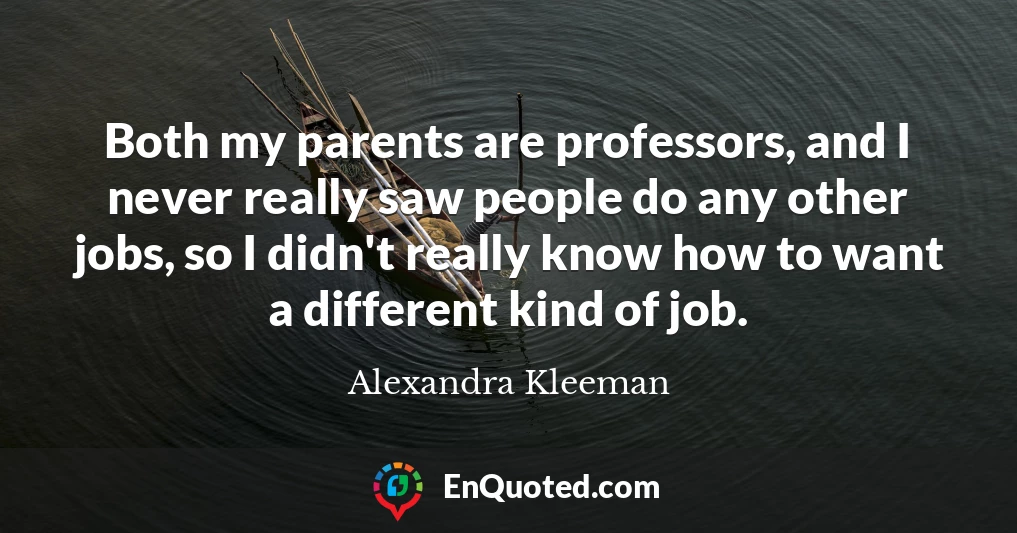 Both my parents are professors, and I never really saw people do any other jobs, so I didn't really know how to want a different kind of job.