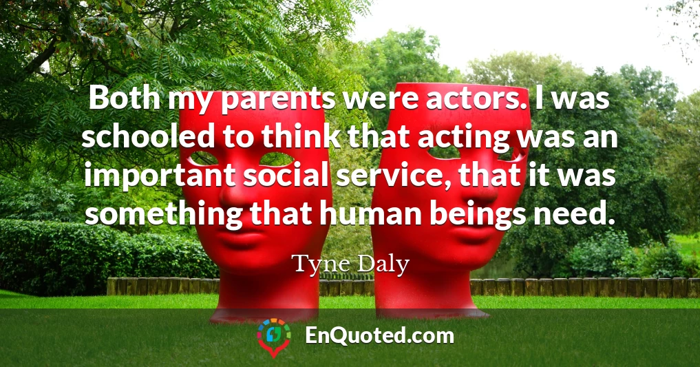 Both my parents were actors. I was schooled to think that acting was an important social service, that it was something that human beings need.