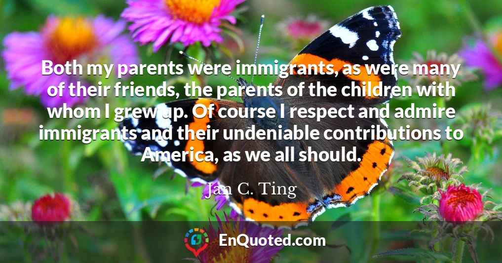 Both my parents were immigrants, as were many of their friends, the parents of the children with whom I grew up. Of course I respect and admire immigrants and their undeniable contributions to America, as we all should.
