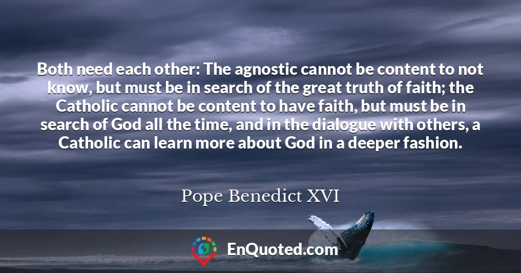 Both need each other: The agnostic cannot be content to not know, but must be in search of the great truth of faith; the Catholic cannot be content to have faith, but must be in search of God all the time, and in the dialogue with others, a Catholic can learn more about God in a deeper fashion.
