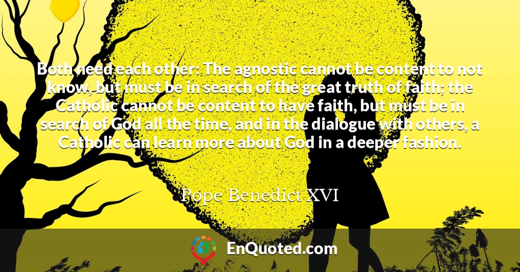 Both need each other: The agnostic cannot be content to not know, but must be in search of the great truth of faith; the Catholic cannot be content to have faith, but must be in search of God all the time, and in the dialogue with others, a Catholic can learn more about God in a deeper fashion.