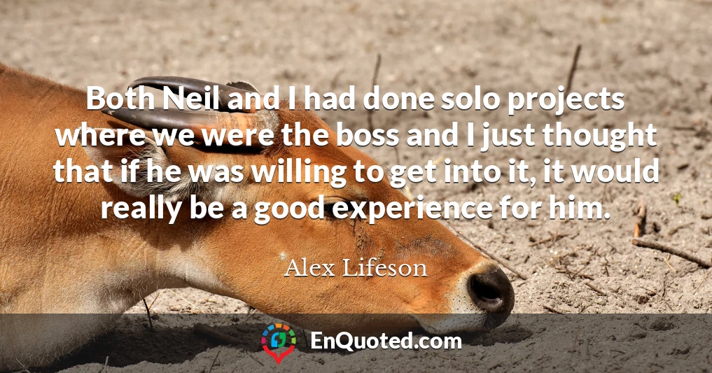 Both Neil and I had done solo projects where we were the boss and I just thought that if he was willing to get into it, it would really be a good experience for him.