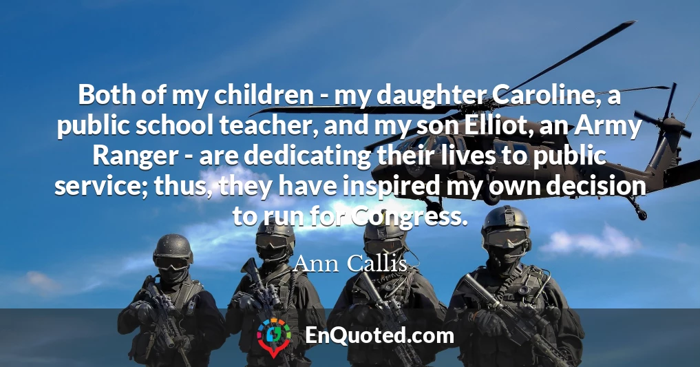 Both of my children - my daughter Caroline, a public school teacher, and my son Elliot, an Army Ranger - are dedicating their lives to public service; thus, they have inspired my own decision to run for Congress.