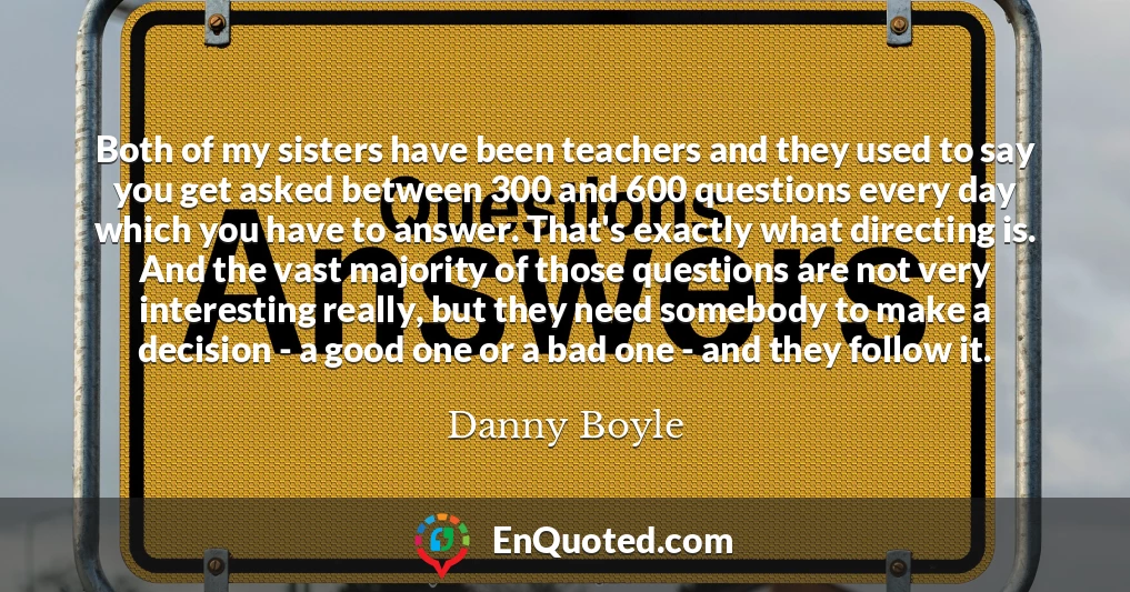 Both of my sisters have been teachers and they used to say you get asked between 300 and 600 questions every day which you have to answer. That's exactly what directing is. And the vast majority of those questions are not very interesting really, but they need somebody to make a decision - a good one or a bad one - and they follow it.