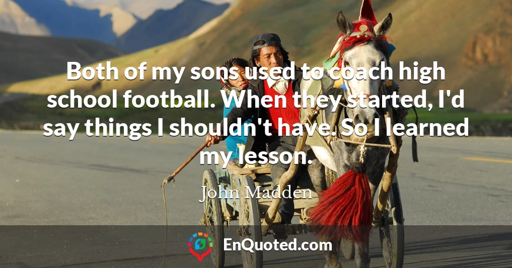 Both of my sons used to coach high school football. When they started, I'd say things I shouldn't have. So I learned my lesson.