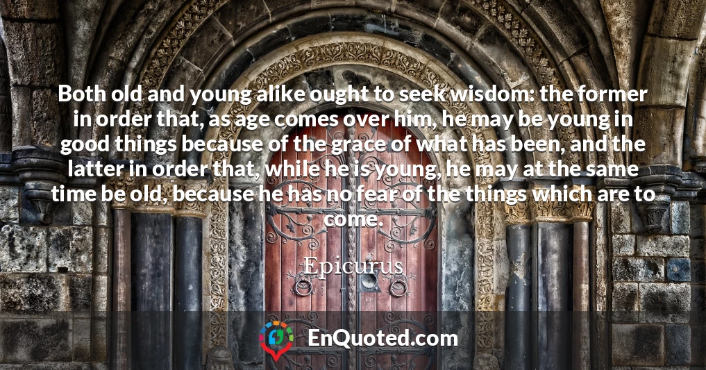 Both old and young alike ought to seek wisdom: the former in order that, as age comes over him, he may be young in good things because of the grace of what has been, and the latter in order that, while he is young, he may at the same time be old, because he has no fear of the things which are to come.