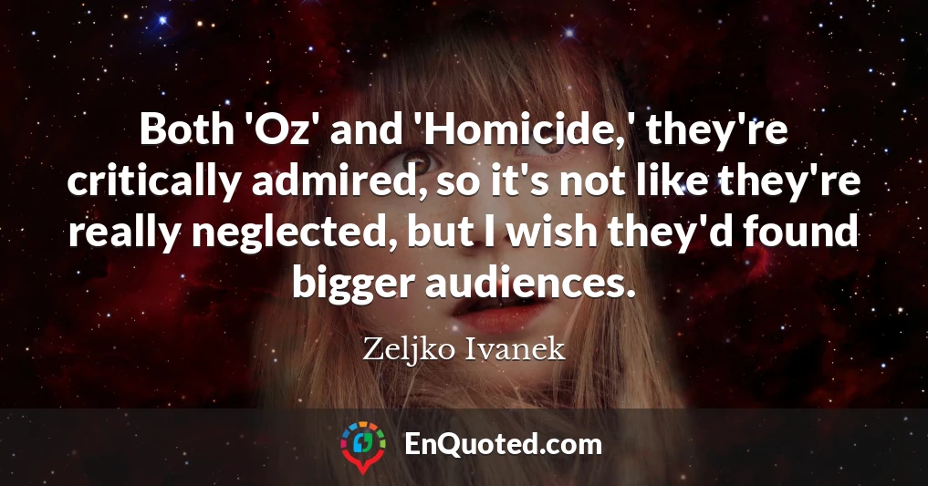 Both 'Oz' and 'Homicide,' they're critically admired, so it's not like they're really neglected, but I wish they'd found bigger audiences.
