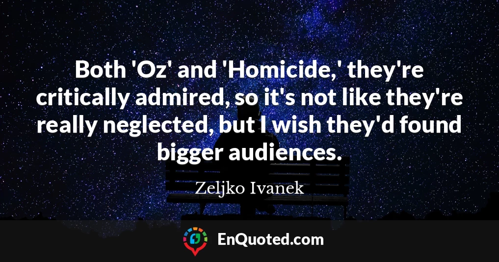 Both 'Oz' and 'Homicide,' they're critically admired, so it's not like they're really neglected, but I wish they'd found bigger audiences.