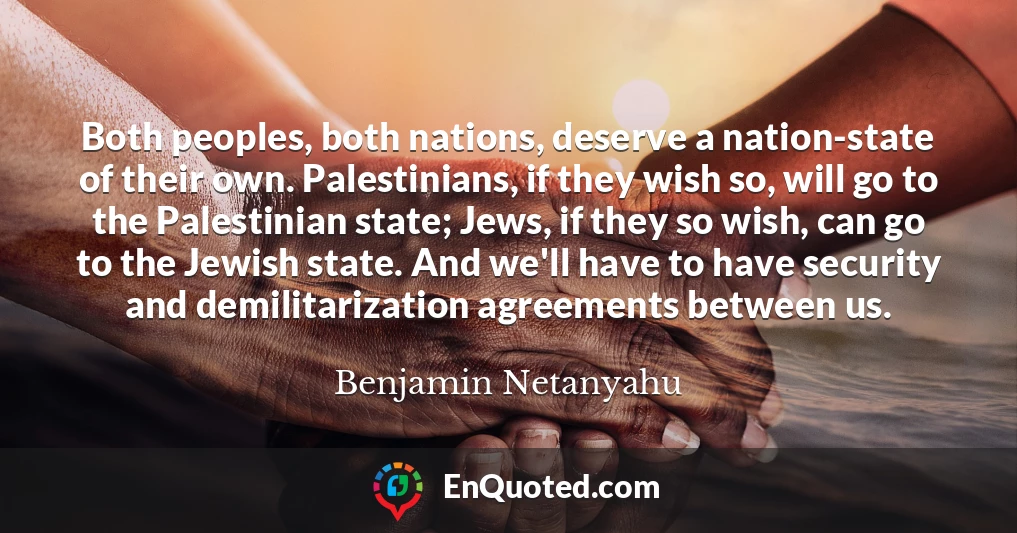 Both peoples, both nations, deserve a nation-state of their own. Palestinians, if they wish so, will go to the Palestinian state; Jews, if they so wish, can go to the Jewish state. And we'll have to have security and demilitarization agreements between us.