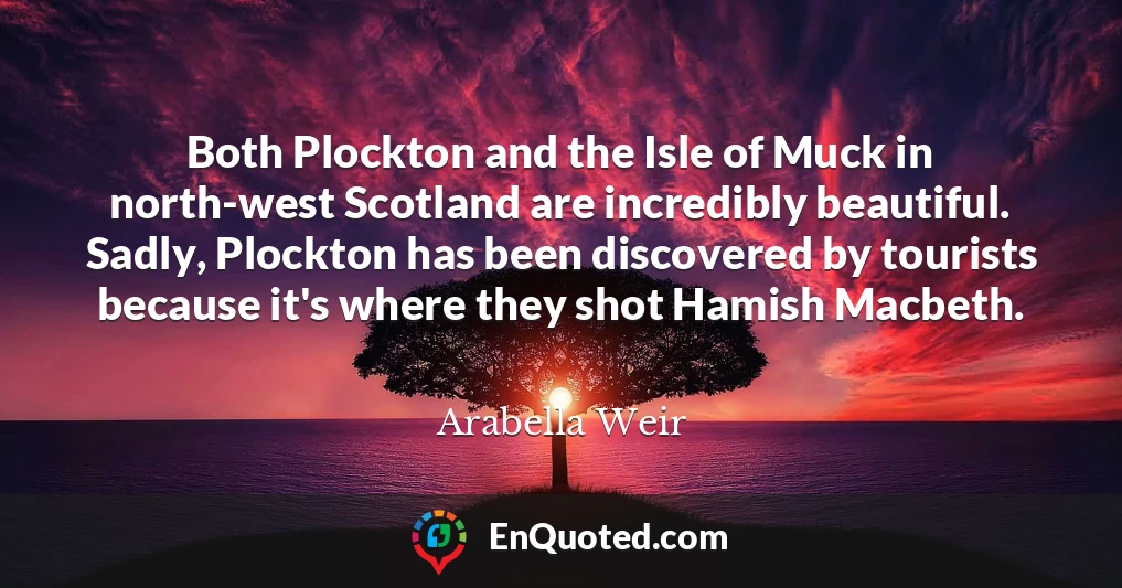 Both Plockton and the Isle of Muck in north-west Scotland are incredibly beautiful. Sadly, Plockton has been discovered by tourists because it's where they shot Hamish Macbeth.