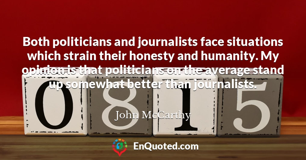 Both politicians and journalists face situations which strain their honesty and humanity. My opinion is that politicians on the average stand up somewhat better than journalists.