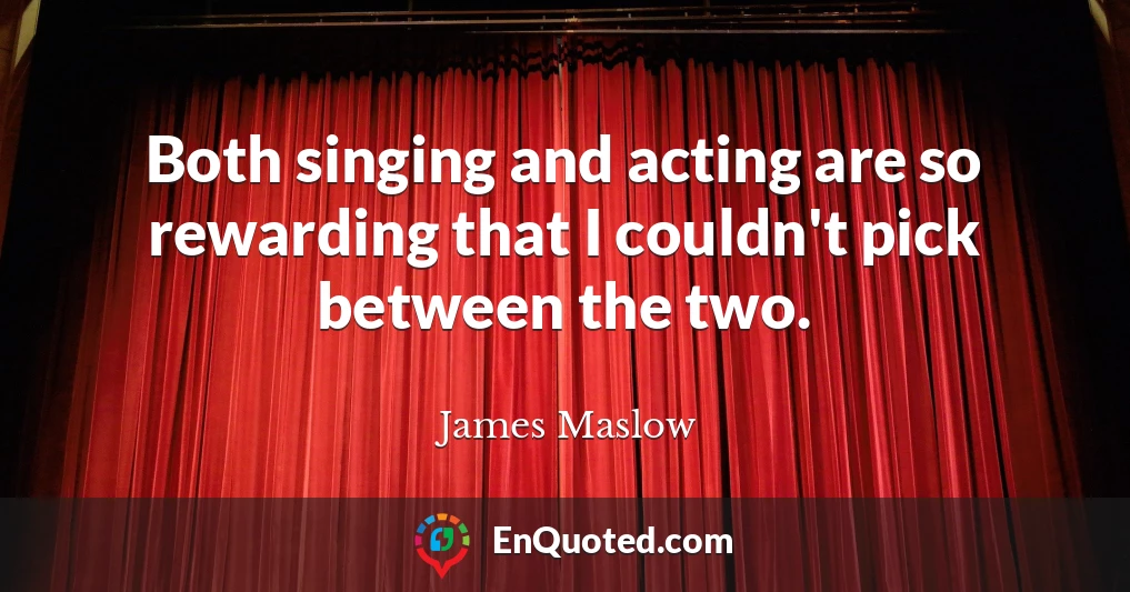 Both singing and acting are so rewarding that I couldn't pick between the two.