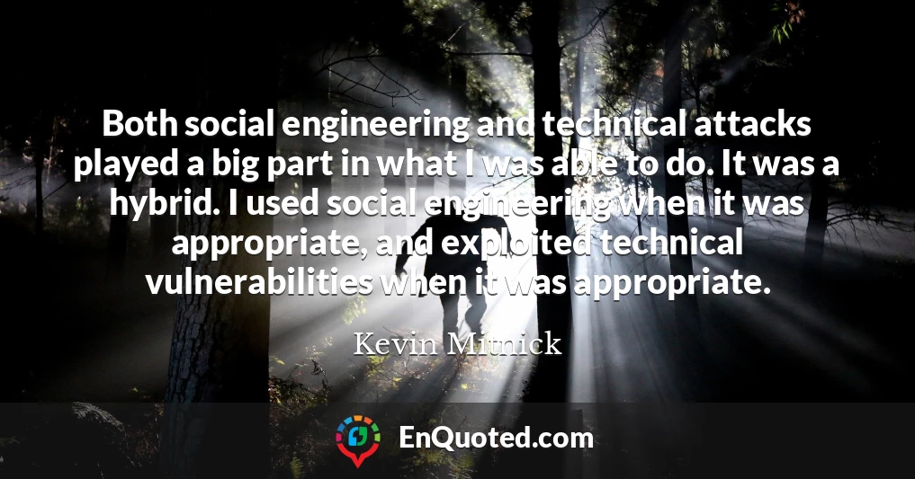 Both social engineering and technical attacks played a big part in what I was able to do. It was a hybrid. I used social engineering when it was appropriate, and exploited technical vulnerabilities when it was appropriate.