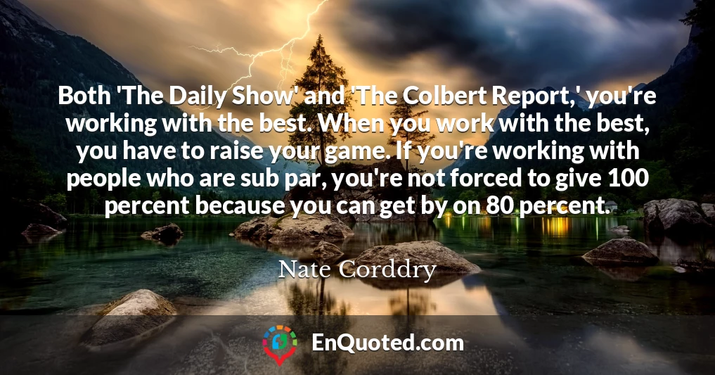 Both 'The Daily Show' and 'The Colbert Report,' you're working with the best. When you work with the best, you have to raise your game. If you're working with people who are sub par, you're not forced to give 100 percent because you can get by on 80 percent.