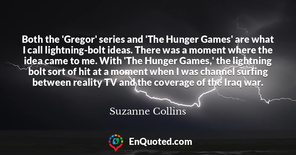 Both the 'Gregor' series and 'The Hunger Games' are what I call lightning-bolt ideas. There was a moment where the idea came to me. With 'The Hunger Games,' the lightning bolt sort of hit at a moment when I was channel surfing between reality TV and the coverage of the Iraq war.