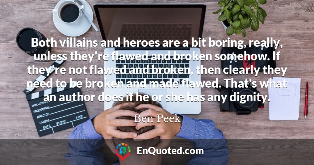 Both villains and heroes are a bit boring, really, unless they're flawed and broken somehow. If they're not flawed and broken, then clearly they need to be broken and made flawed. That's what an author does if he or she has any dignity.