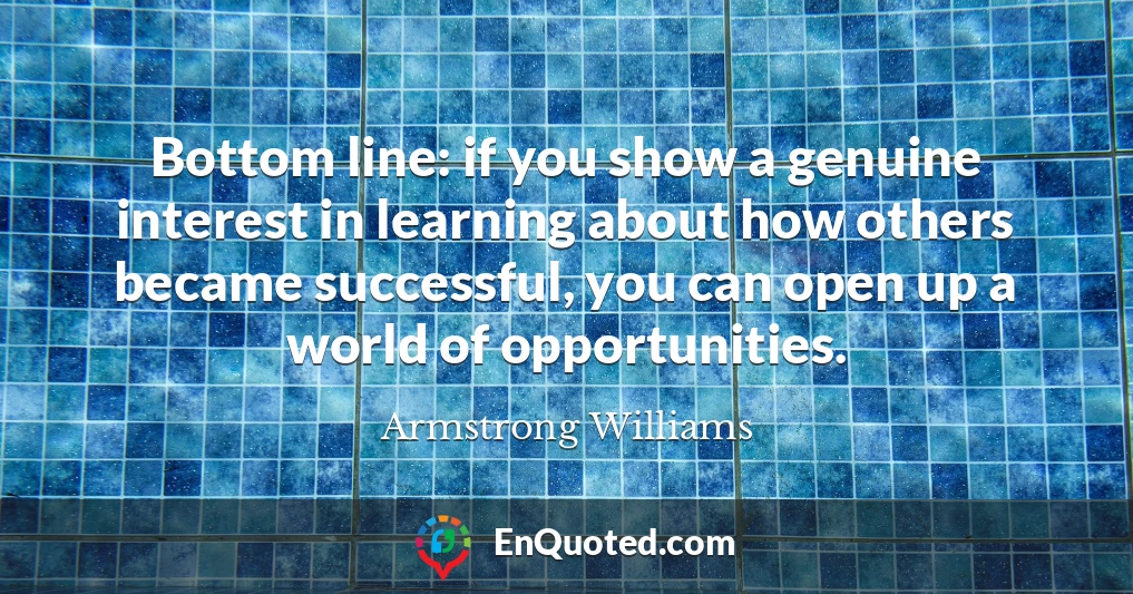 Bottom line: if you show a genuine interest in learning about how others became successful, you can open up a world of opportunities.