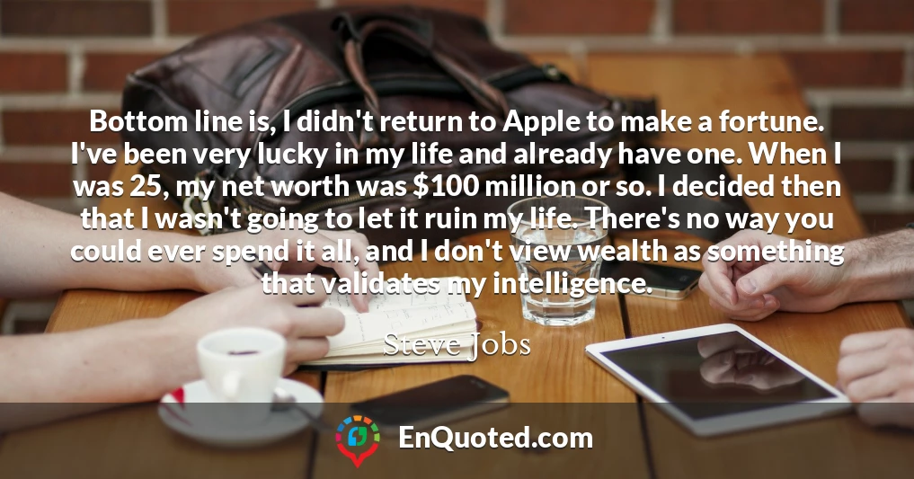 Bottom line is, I didn't return to Apple to make a fortune. I've been very lucky in my life and already have one. When I was 25, my net worth was $100 million or so. I decided then that I wasn't going to let it ruin my life. There's no way you could ever spend it all, and I don't view wealth as something that validates my intelligence.