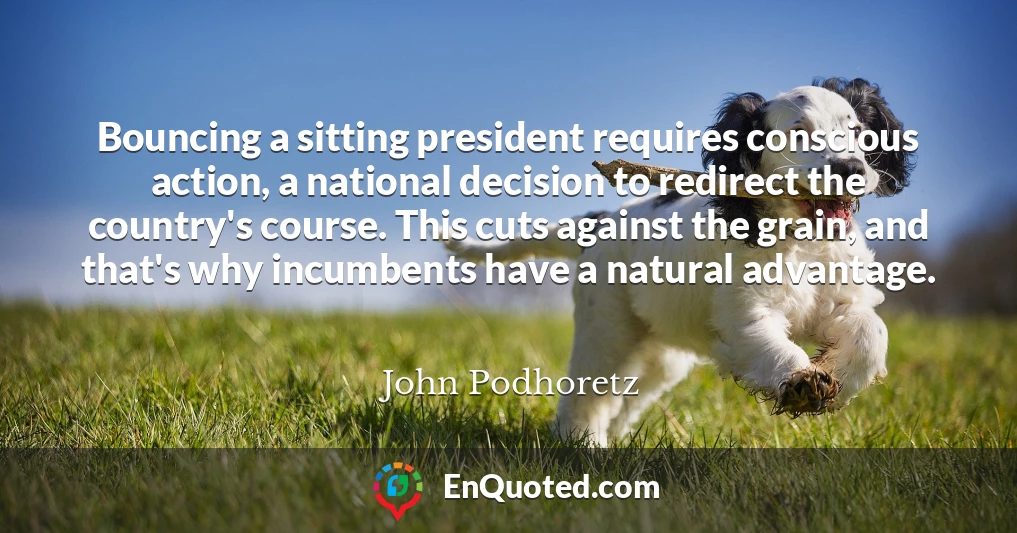 Bouncing a sitting president requires conscious action, a national decision to redirect the country's course. This cuts against the grain, and that's why incumbents have a natural advantage.