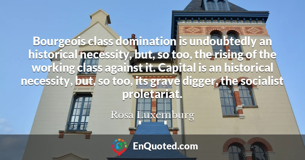 Bourgeois class domination is undoubtedly an historical necessity, but, so too, the rising of the working class against it. Capital is an historical necessity, but, so too, its grave digger, the socialist proletariat.