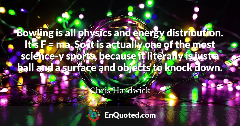 Bowling is all physics and energy distribution. It's F = ma. So it is actually one of the most science-y sports, because it literally is just a ball and a surface and objects to knock down.