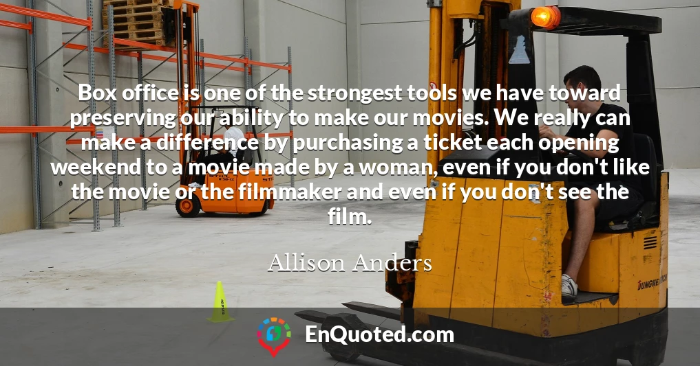 Box office is one of the strongest tools we have toward preserving our ability to make our movies. We really can make a difference by purchasing a ticket each opening weekend to a movie made by a woman, even if you don't like the movie or the filmmaker and even if you don't see the film.