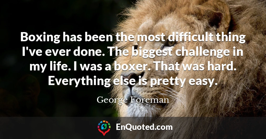 Boxing has been the most difficult thing I've ever done. The biggest challenge in my life. I was a boxer. That was hard. Everything else is pretty easy.