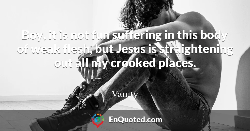 Boy, it is not fun suffering in this body of weak flesh, but Jesus is straightening out all my crooked places.