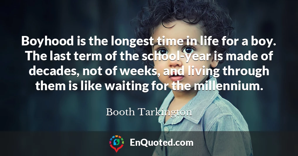 Boyhood is the longest time in life for a boy. The last term of the school-year is made of decades, not of weeks, and living through them is like waiting for the millennium.