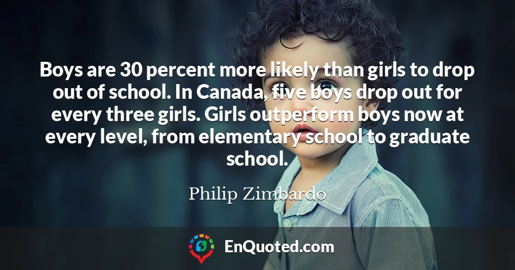 Boys are 30 percent more likely than girls to drop out of school. In Canada, five boys drop out for every three girls. Girls outperform boys now at every level, from elementary school to graduate school.