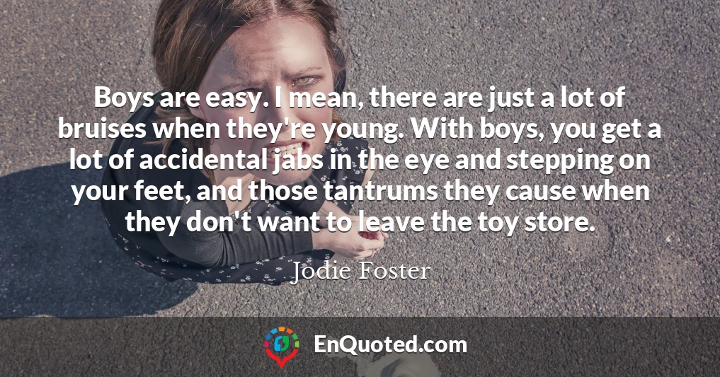 Boys are easy. I mean, there are just a lot of bruises when they're young. With boys, you get a lot of accidental jabs in the eye and stepping on your feet, and those tantrums they cause when they don't want to leave the toy store.