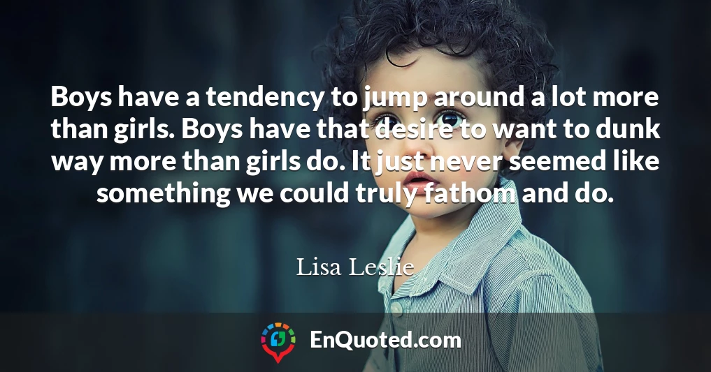 Boys have a tendency to jump around a lot more than girls. Boys have that desire to want to dunk way more than girls do. It just never seemed like something we could truly fathom and do.