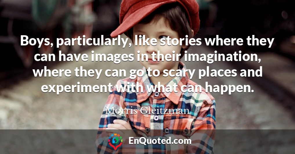 Boys, particularly, like stories where they can have images in their imagination, where they can go to scary places and experiment with what can happen.