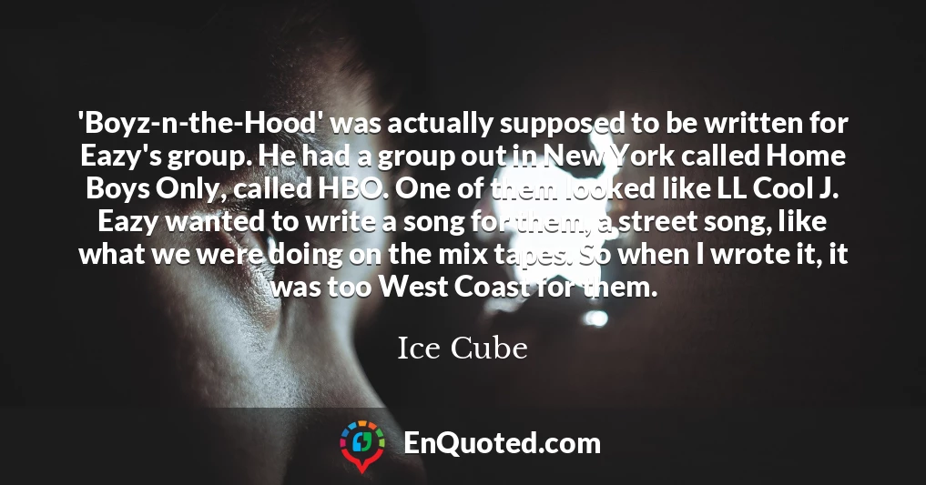 'Boyz-n-the-Hood' was actually supposed to be written for Eazy's group. He had a group out in New York called Home Boys Only, called HBO. One of them looked like LL Cool J. Eazy wanted to write a song for them, a street song, like what we were doing on the mix tapes. So when I wrote it, it was too West Coast for them.