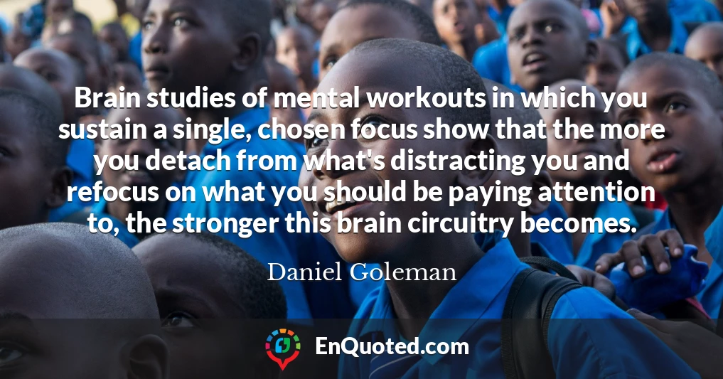 Brain studies of mental workouts in which you sustain a single, chosen focus show that the more you detach from what's distracting you and refocus on what you should be paying attention to, the stronger this brain circuitry becomes.