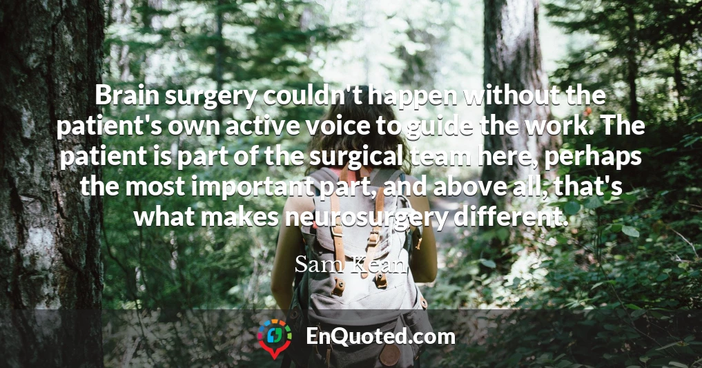 Brain surgery couldn't happen without the patient's own active voice to guide the work. The patient is part of the surgical team here, perhaps the most important part, and above all, that's what makes neurosurgery different.