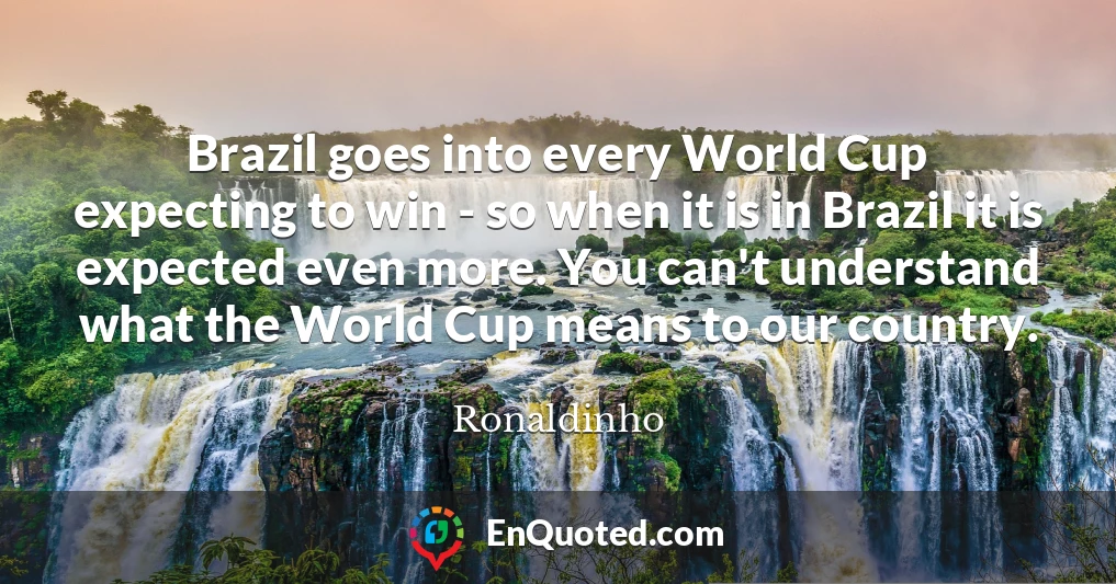 Brazil goes into every World Cup expecting to win - so when it is in Brazil it is expected even more. You can't understand what the World Cup means to our country.