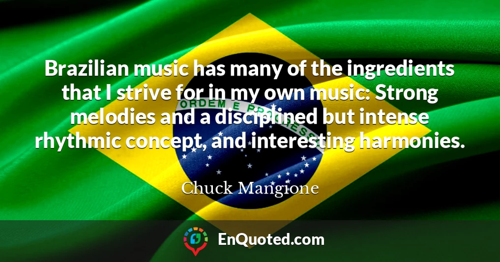 Brazilian music has many of the ingredients that I strive for in my own music: Strong melodies and a disciplined but intense rhythmic concept, and interesting harmonies.